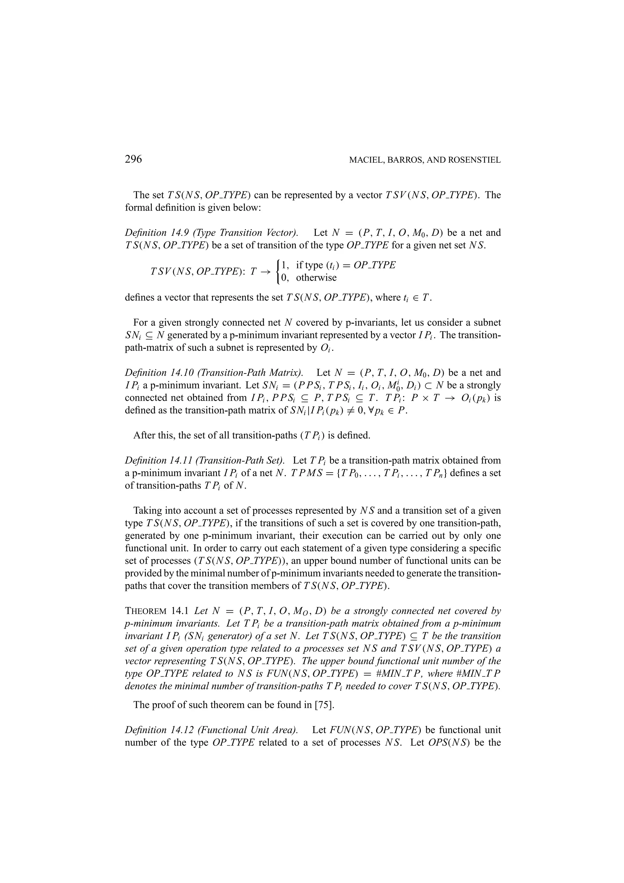 296 MACIEL, BARROS, AND ROSENSTIEL The set T S(N S, OP TYPE) can be represented by a vector T SV (N S, OP TYPE). The formal deﬁnition is given below: Deﬁnition 14.9 (Type Transition Vector). Let N = (P, T, I, O, M0 , D) be a net and T S(N S, OP TYPE) be a set of transition of the type OP TYPE for a given net set N S. 1, if type (ti ) = OP TYPE T SV (N S, OP TYPE): T → 0, otherwise deﬁnes a vector that represents the set T S(N S, OP TYPE), where ti ∈ T . For a given strongly connected net N covered by p-invariants, let us consider a subnet S Ni ⊆ N generated by a p-minimum invariant represented by a vector I Pi . The transition- path-matrix of such a subnet is represented by Oi . Deﬁnition 14.10 (Transition-Path Matrix). Let N = (P, T, I, O, M0 , D) be a net and I Pi a p-minimum invariant. Let S Ni = (P P Si , T P Si , Ii , Oi , M0 , Di ) ⊂ N be a strongly i connected net obtained from I Pi , P P Si ⊆ P, T P Si ⊆ T . T Pi : P × T → Oi ( pk ) is deﬁned as the transition-path matrix of S Ni |I Pi ( pk ) = 0, ∀ pk ∈ P. After this, the set of all transition-paths (T Pi ) is deﬁned. Deﬁnition 14.11 (Transition-Path Set). Let T Pi be a transition-path matrix obtained from a p-minimum invariant I Pi of a net N . T P M S = {T P0 , . . . , T Pi , . . . , T Pn } deﬁnes a set of transition-paths T Pi of N . Taking into account a set of processes represented by N S and a transition set of a given type T S(N S, OP TYPE), if the transitions of such a set is covered by one transition-path, generated by one p-minimum invariant, their execution can be carried out by only one functional unit. In order to carry out each statement of a given type considering a speciﬁc set of processes (T S(N S, OP TYPE)), an upper bound number of functional units can be provided by the minimal number of p-minimum invariants needed to generate the transition- paths that cover the transition members of T S(N S, OP TYPE). THEOREM 14.1 Let N = (P, T, I, O, M O , D) be a strongly connected net covered by p-minimum invariants. Let T Pi be a transition-path matrix obtained from a p-minimum invariant I Pi (S Ni generator) of a set N . Let T S(N S, OP TYPE) ⊆ T be the transition set of a given operation type related to a processes set N S and T SV (N S, OP TYPE) a vector representing T S(N S, OP TYPE). The upper bound functional unit number of the type OP TYPE related to N S is FUN(N S, OP TYPE) = #MIN T P, where #MIN T P denotes the minimal number of transition-paths T Pi needed to cover T S(N S, OP TYPE). The proof of such theorem can be found in [75]. Deﬁnition 14.12 (Functional Unit Area). Let FUN(N S, OP TYPE) be functional unit number of the type OP TYPE related to a set of processes N S. Let OPS(N S) be the 