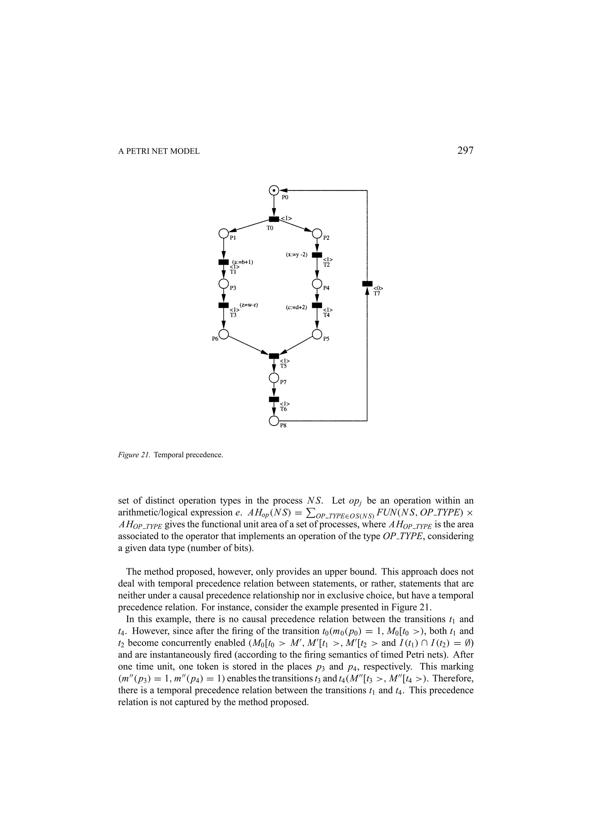 A PETRI NET MODEL 297 Figure 21. Temporal precedence. set of distinct operation types in the process N S. Let op j be an operation within an arithmetic/logical expression e. AHop (N S) = OP TYPE∈O S(N S) FUN(N S, OP TYPE) × AHOP TYPE gives the functional unit area of a set of processes, where AHOP TYPE is the area associated to the operator that implements an operation of the type OP TYPE, considering a given data type (number of bits). The method proposed, however, only provides an upper bound. This approach does not deal with temporal precedence relation between statements, or rather, statements that are neither under a causal precedence relationship nor in exclusive choice, but have a temporal precedence relation. For instance, consider the example presented in Figure 21. In this example, there is no causal precedence relation between the transitions t1 and t4 . However, since after the ﬁring of the transition t0 (m 0 ( p0 ) = 1, M0 [t0 >), both t1 and t2 become concurrently enabled (M0 [t0 > M , M [t1 >, M [t2 > and I (t1 ) ∩ I (t2 ) = ∅) and are instantaneously ﬁred (according to the ﬁring semantics of timed Petri nets). After one time unit, one token is stored in the places p3 and p4 , respectively. This marking (m ( p3 ) = 1, m ( p4 ) = 1) enables the transitions t3 and t4 (M [t3 >, M [t4 >). Therefore, there is a temporal precedence relation between the transitions t1 and t4 . This precedence relation is not captured by the method proposed. 