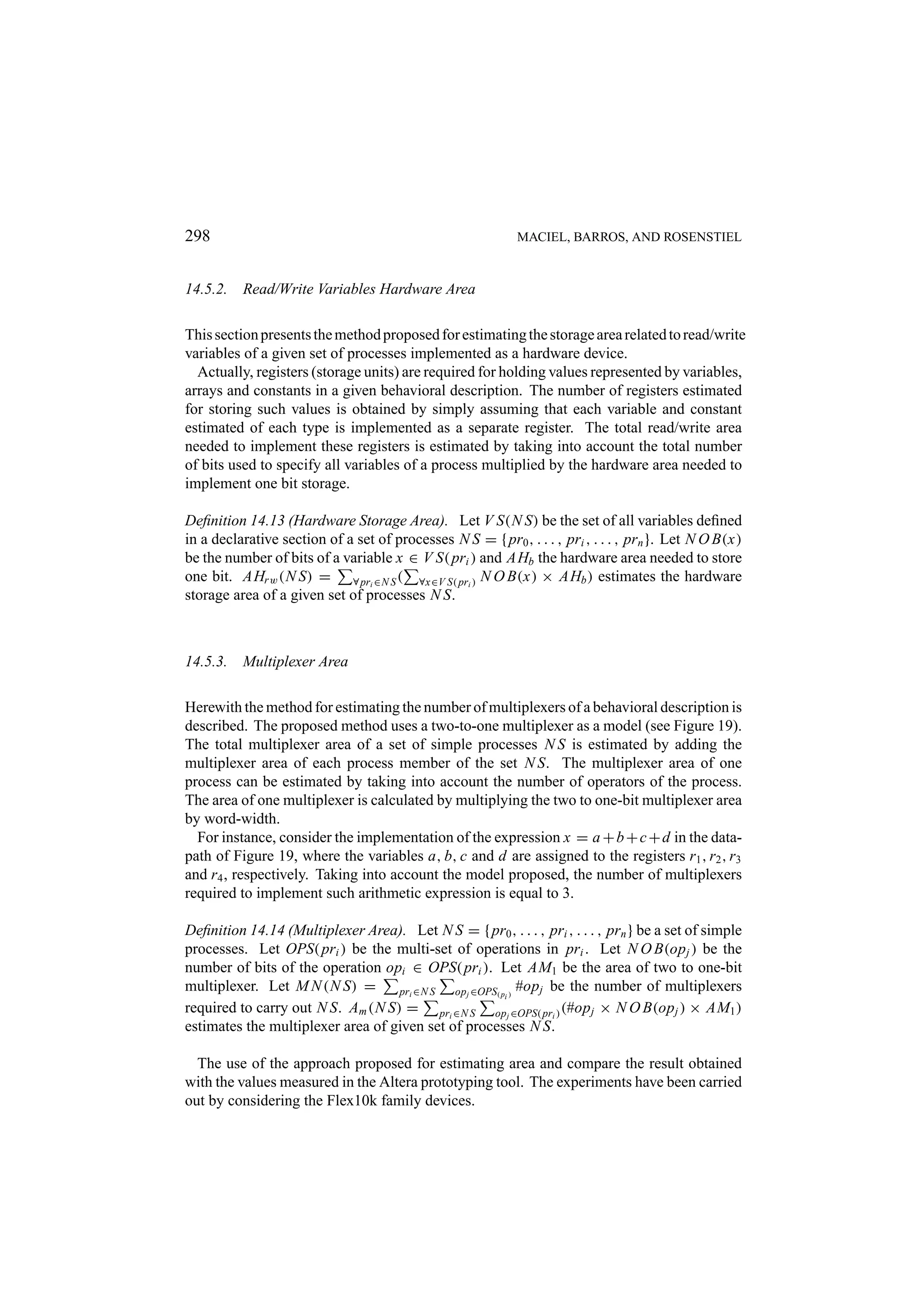 298 MACIEL, BARROS, AND ROSENSTIEL 14.5.2. Read/Write Variables Hardware Area This section presents the method proposed for estimating the storage area related to read/write variables of a given set of processes implemented as a hardware device. Actually, registers (storage units) are required for holding values represented by variables, arrays and constants in a given behavioral description. The number of registers estimated for storing such values is obtained by simply assuming that each variable and constant estimated of each type is implemented as a separate register. The total read/write area needed to implement these registers is estimated by taking into account the total number of bits used to specify all variables of a process multiplied by the hardware area needed to implement one bit storage. Deﬁnition 14.13 (Hardware Storage Area). Let V S(N S) be the set of all variables deﬁned in a declarative section of a set of processes N S = { pr0 , . . . , pri , . . . , prn }. Let N O B(x) be the number of bits of a variable x ∈ V S( pri ) and AHb the hardware area needed to store one bit. AHr w (N S) = ∀ pri ∈N S ( ∀x∈V S( pri ) N O B(x) × AHb ) estimates the hardware storage area of a given set of processes N S. 14.5.3. Multiplexer Area Herewith the method for estimating the number of multiplexers of a behavioral description is described. The proposed method uses a two-to-one multiplexer as a model (see Figure 19). The total multiplexer area of a set of simple processes N S is estimated by adding the multiplexer area of each process member of the set N S. The multiplexer area of one process can be estimated by taking into account the number of operators of the process. The area of one multiplexer is calculated by multiplying the two to one-bit multiplexer area by word-width. For instance, consider the implementation of the expression x = a + b + c + d in the data- path of Figure 19, where the variables a, b, c and d are assigned to the registers r1 , r2 , r3 and r4 , respectively. Taking into account the model proposed, the number of multiplexers required to implement such arithmetic expression is equal to 3. Deﬁnition 14.14 (Multiplexer Area). Let N S = { pr0 , . . . , pri , . . . , prn } be a set of simple processes. Let OPS( pri ) be the multi-set of operations in pri . Let N O B(op j ) be the number of bits of the operation opi ∈ OPS( pri ). Let AM1 be the area of two to one-bit multiplexer. Let M N (N S) = pri ∈N S op j ∈OPS( pi ) #op j be the number of multiplexers required to carry out N S. Am (N S) = pri ∈N S opj ∈OPS( pri ) (#op j × N O B(op j ) × AM1 ) estimates the multiplexer area of given set of processes N S. The use of the approach proposed for estimating area and compare the result obtained with the values measured in the Altera prototyping tool. The experiments have been carried out by considering the Flex10k family devices. 