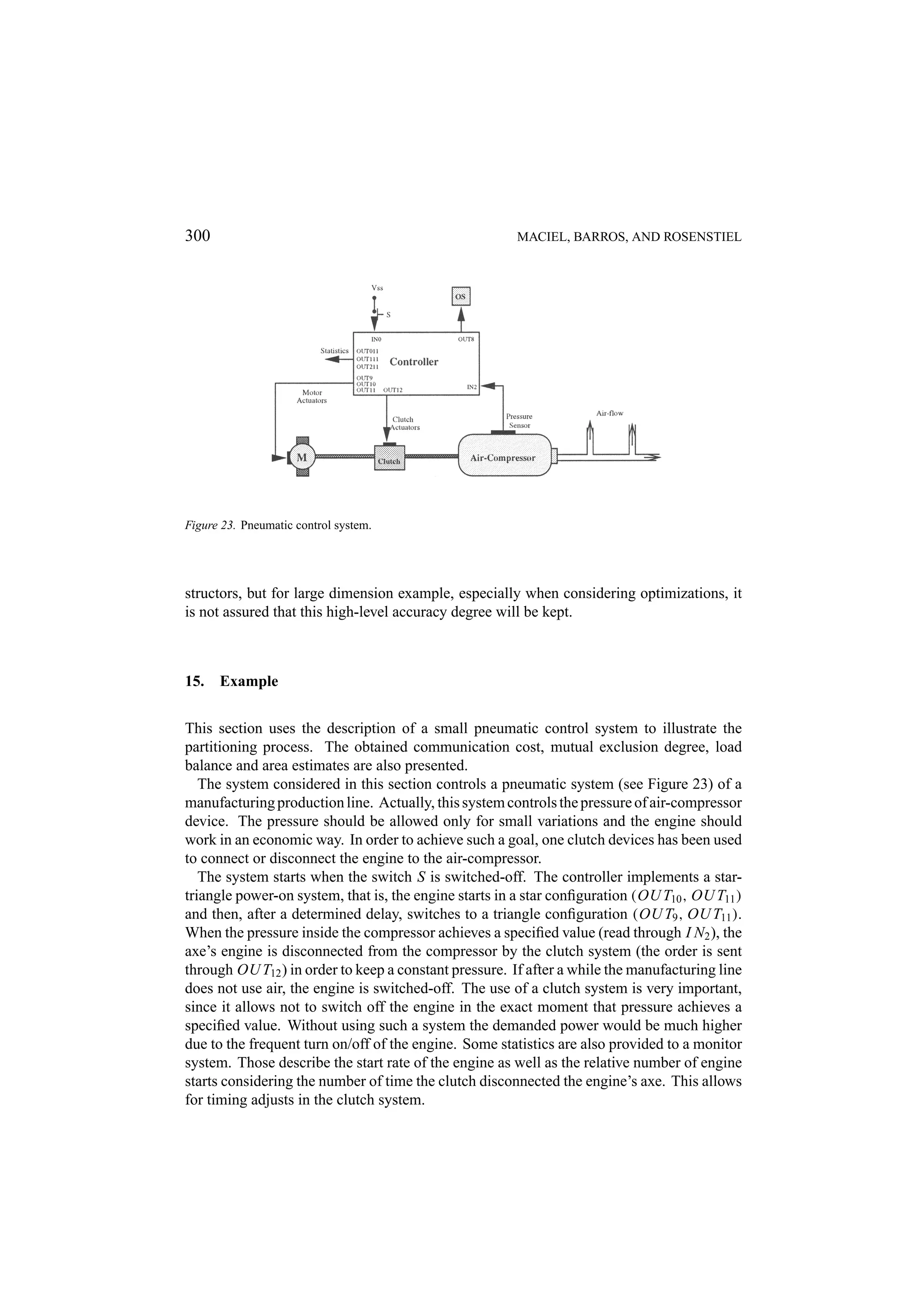 300 MACIEL, BARROS, AND ROSENSTIEL Figure 23. Pneumatic control system. structors, but for large dimension example, especially when considering optimizations, it is not assured that this high-level accuracy degree will be kept. 15. Example This section uses the description of a small pneumatic control system to illustrate the partitioning process. The obtained communication cost, mutual exclusion degree, load balance and area estimates are also presented. The system considered in this section controls a pneumatic system (see Figure 23) of a manufacturing production line. Actually, this system controls the pressure of air-compressor device. The pressure should be allowed only for small variations and the engine should work in an economic way. In order to achieve such a goal, one clutch devices has been used to connect or disconnect the engine to the air-compressor. The system starts when the switch S is switched-off. The controller implements a star- triangle power-on system, that is, the engine starts in a star conﬁguration (OU T10 , OU T11 ) and then, after a determined delay, switches to a triangle conﬁguration (OU T9 , OU T11 ). When the pressure inside the compressor achieves a speciﬁed value (read through I N2 ), the axe’s engine is disconnected from the compressor by the clutch system (the order is sent through OU T12 ) in order to keep a constant pressure. If after a while the manufacturing line does not use air, the engine is switched-off. The use of a clutch system is very important, since it allows not to switch off the engine in the exact moment that pressure achieves a speciﬁed value. Without using such a system the demanded power would be much higher due to the frequent turn on/off of the engine. Some statistics are also provided to a monitor system. Those describe the start rate of the engine as well as the relative number of engine starts considering the number of time the clutch disconnected the engine’s axe. This allows for timing adjusts in the clutch system. 