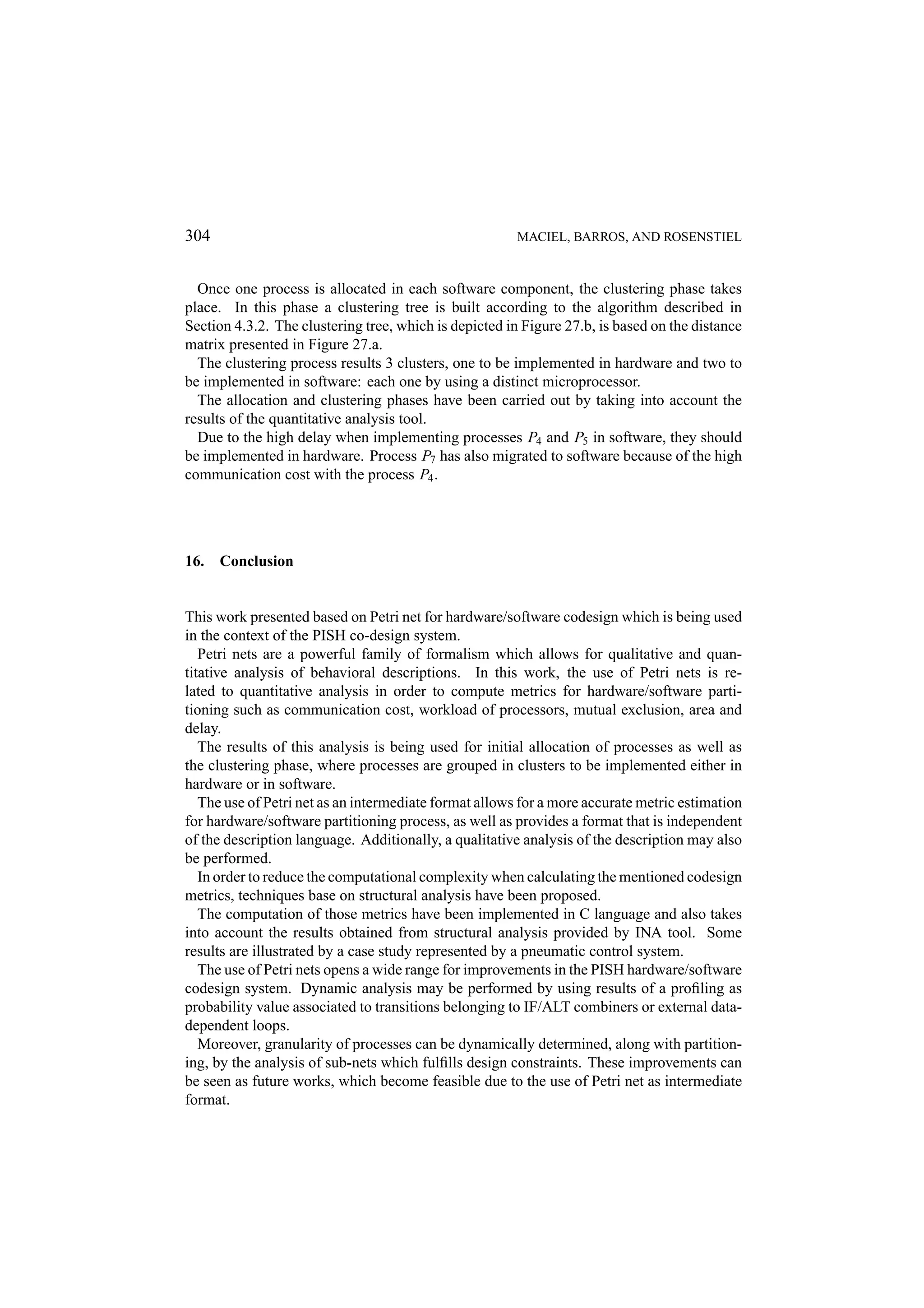 304 MACIEL, BARROS, AND ROSENSTIEL Once one process is allocated in each software component, the clustering phase takes place. In this phase a clustering tree is built according to the algorithm described in Section 4.3.2. The clustering tree, which is depicted in Figure 27.b, is based on the distance matrix presented in Figure 27.a. The clustering process results 3 clusters, one to be implemented in hardware and two to be implemented in software: each one by using a distinct microprocessor. The allocation and clustering phases have been carried out by taking into account the results of the quantitative analysis tool. Due to the high delay when implementing processes P4 and P5 in software, they should be implemented in hardware. Process P7 has also migrated to software because of the high communication cost with the process P4 . 16. Conclusion This work presented based on Petri net for hardware/software codesign which is being used in the context of the PISH co-design system. Petri nets are a powerful family of formalism which allows for qualitative and quan- titative analysis of behavioral descriptions. In this work, the use of Petri nets is re- lated to quantitative analysis in order to compute metrics for hardware/software parti- tioning such as communication cost, workload of processors, mutual exclusion, area and delay. The results of this analysis is being used for initial allocation of processes as well as the clustering phase, where processes are grouped in clusters to be implemented either in hardware or in software. The use of Petri net as an intermediate format allows for a more accurate metric estimation for hardware/software partitioning process, as well as provides a format that is independent of the description language. Additionally, a qualitative analysis of the description may also be performed. In order to reduce the computational complexity when calculating the mentioned codesign metrics, techniques base on structural analysis have been proposed. The computation of those metrics have been implemented in C language and also takes into account the results obtained from structural analysis provided by INA tool. Some results are illustrated by a case study represented by a pneumatic control system. The use of Petri nets opens a wide range for improvements in the PISH hardware/software codesign system. Dynamic analysis may be performed by using results of a proﬁling as probability value associated to transitions belonging to IF/ALT combiners or external data- dependent loops. Moreover, granularity of processes can be dynamically determined, along with partition- ing, by the analysis of sub-nets which fulﬁlls design constraints. These improvements can be seen as future works, which become feasible due to the use of Petri net as intermediate format. 