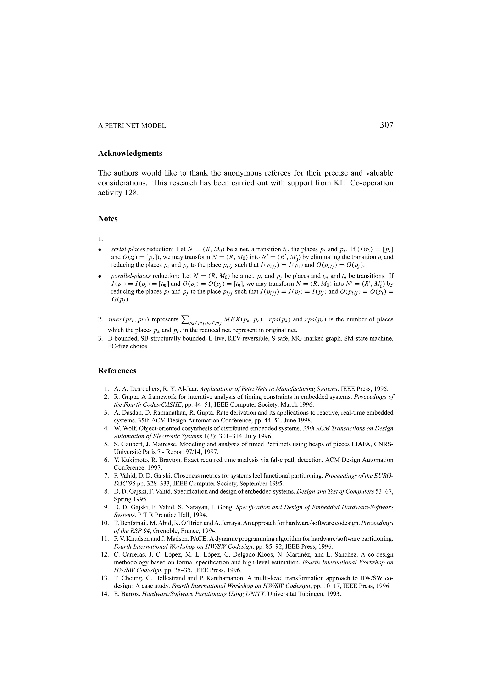 A PETRI NET MODEL 307 Acknowledgments The authors would like to thank the anonymous referees for their precise and valuable considerations. This research has been carried out with support from KIT Co-operation activity 128. Notes 1. • serial-places reduction: Let N = (R, M0 ) be a net, a transition tk , the places pi and p j . If (I (tk ) = [ pi ] and O(tk ) = [ p j ]), we may transform N = (R, M0 ) into N = (R , M0 ) by eliminating the transition tk and reducing the places pi and p j to the place pi/j such that I ( pi/j ) = I ( pi ) and O( pi/j ) = O( p j ). • parallel-places reduction: Let N = (R, M0 ) be a net, pi and p j be places and tm and tn be transitions. If I ( pi ) = I ( p j ) = [tm ] and O( pi ) = O( p j ) = [tn ], we may transform N = (R, M0 ) into N = (R , M0 ) by reducing the places pi and p j to the place pi/j such that I ( pi/j ) = I ( pi ) = I ( p j ) and O( pi/j ) = O( pi ) = O( p j ). 2. smex( pri , pr j ) represents pk ∈ pri , pr ∈ pr j M E X ( pk , pr ). r ps( pk ) and r ps( pr ) is the number of places which the places pk and pr , in the reduced net, represent in original net. 3. B-bounded, SB-structurally bounded, L-live, REV-reversible, S-safe, MG-marked graph, SM-state machine, FC-free choice. References 1. A. A. Desrochers, R. Y. Al-Jaar. Applications of Petri Nets in Manufacturing Systems. IEEE Press, 1995. 2. R. Gupta. A framework for interative analysis of timing constraints in embedded systems. Proceedings of the Fourth Codes/CASHE, pp. 44–51, IEEE Computer Society, March 1996. 3. A. Dasdan, D. Ramanathan, R. Gupta. Rate derivation and its applications to reactive, real-time embedded systems. 35th ACM Design Automation Conference, pp. 44–51, June 1998. 4. W. Wolf. Object-oriented cosynthesis of distributed embedded systems. 35th ACM Transactions on Design Automation of Electronic Systems 1(3): 301–314, July 1996. 5. S. Gaubert, J. Mairesse. Modeling and analysis of timed Petri nets using heaps of pieces LIAFA, CNRS- Universit´ Paris 7 - Report 97/14, 1997. e 6. Y. Kukimoto, R. Brayton. Exact required time analysis via false path detection. ACM Design Automation Conference, 1997. 7. F. Vahid, D. D. Gajski. Closeness metrics for systems leel functional partitioning. Proceedings of the EURO- DAC’95 pp. 328–333, IEEE Computer Society, September 1995. 8. D. D. Gajski, F. Vahid. Speciﬁcation and design of embedded systems. Design and Test of Computers 53–67, Spring 1995. 9. D. D. Gajski, F. Vahid, S. Narayan, J. Gong. Speciﬁcation and Design of Embedded Hardware-Software Systems. P T R Prentice Hall, 1994. 10. T. BenIsmail, M. Abid, K. O’Brien and A. Jerraya. An approach for hardware/software codesign. Proceedings of the RSP 94, Grenoble, France, 1994. 11. P. V. Knudsen and J. Madsen. PACE: A dynamic programming algorithm for hardware/software partitioning. Fourth International Workshop on HW/SW Codesign, pp. 85–92, IEEE Press, 1996. 12. C. Carreras, J. C. L´ pez, M. L. L´ pez, C. Delgado-Kloos, N. Martin´ z, and L. S´ nchez. A co-design o o e a methodology based on formal speciﬁcation and high-level estimation. Fourth International Workshop on HW/SW Codesign, pp. 28–35, IEEE Press, 1996. 13. T. Cheung, G. Hellestrand and P. Kanthamanon. A multi-level transformation approach to HW/SW co- design: A case study. Fourth International Workshop on HW/SW Codesign, pp. 10–17, IEEE Press, 1996. 14. E. Barros. Hardware/Software Partitioning Using UNITY. Universit¨ t T¨ bingen, 1993. a u 