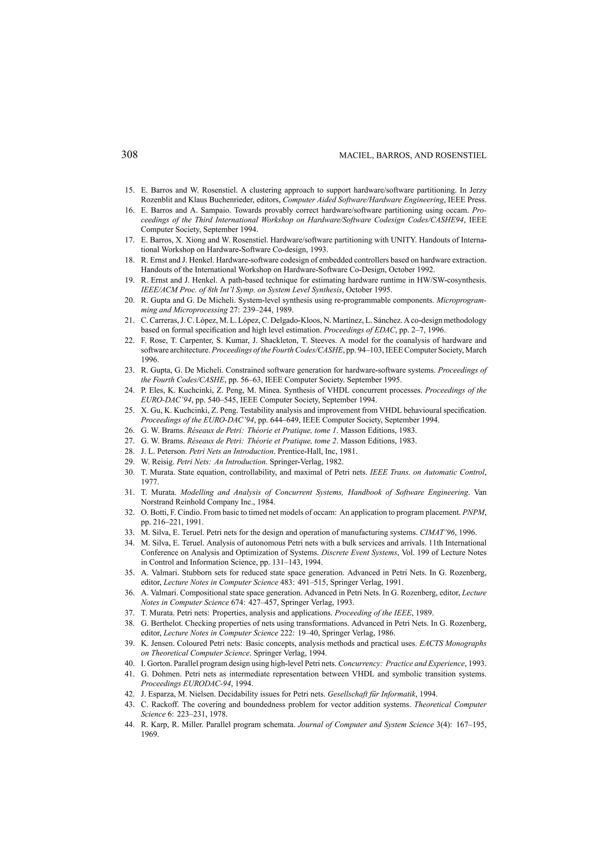 308 MACIEL, BARROS, AND ROSENSTIEL 15. E. Barros and W. Rosenstiel. A clustering approach to support hardware/software partitioning. In Jerzy Rozenblit and Klaus Buchenrieder, editors, Computer Aided Software/Hardware Engineering, IEEE Press. 16. E. Barros and A. Sampaio. Towards provably correct hardware/software partitioning using occam. Pro- ceedings of the Third International Workshop on Hardware/Software Codesign Codes/CASHE94, IEEE Computer Society, September 1994. 17. E. Barros, X. Xiong and W. Rosenstiel. Hardware/software partitioning with UNITY. Handouts of Interna- tional Workshop on Hardware-Software Co-design, 1993. 18. R. Ernst and J. Henkel. Hardware-software codesign of embedded controllers based on hardware extraction. Handouts of the International Workshop on Hardware-Software Co-Design, October 1992. 19. R. Ernst and J. Henkel. A path-based technique for estimating hardware runtime in HW/SW-cosynthesis. IEEE/ACM Proc. of 8th Int’l Symp. on System Level Synthesis, October 1995. 20. R. Gupta and G. De Micheli. System-level synthesis using re-programmable components. Microprogram- ming and Microprocessing 27: 239–244, 1989. 21. C. Carreras, J. C. L´ pez, M. L. L´ pez, C. Delgado-Kloos, N. Mart´nez, L. S´ nchez. A co-design methodology o o ı a based on formal speciﬁcation and high level estimation. Proceedings of EDAC, pp. 2–7, 1996. 22. F. Rose, T. Carpenter, S. Kumar, J. Shackleton, T. Steeves. A model for the coanalysis of hardware and software architecture. Proceedings of the Fourth Codes/CASHE, pp. 94–103, IEEE Computer Society, March 1996. 23. R. Gupta, G. De Micheli. Constrained software generation for hardware-software systems. Proceedings of the Fourth Codes/CASHE, pp. 56–63, IEEE Computer Society. September 1995. 24. P. Eles, K. Kuchcinki, Z. Peng, M. Minea. Synthesis of VHDL concurrent processes. Proceedings of the EURO-DAC’94, pp. 540–545, IEEE Computer Society, September 1994. 25. X. Gu, K. Kuchcinki, Z. Peng. Testability analysis and improvement from VHDL behavioural speciﬁcation. Proceedings of the EURO-DAC’94, pp. 644–649, IEEE Computer Society, September 1994. 26. G. W. Brams. R´ seaux de Petri: Th´ orie et Pratique, tome 1. Masson Editions, 1983. e e 27. G. W. Brams. R´ seaux de Petri: Th´ orie et Pratique, tome 2. Masson Editions, 1983. e e 28. J. L. Peterson. Petri Nets an Introduction. Prentice-Hall, Inc, 1981. 29. W. Reisig. Petri Nets: An Introduction. Springer-Verlag, 1982. 30. T. Murata. State equation, controllability, and maximal of Petri nets. IEEE Trans. on Automatic Control, 1977. 31. T. Murata. Modelling and Analysis of Concurrent Systems, Handbook of Software Engineering. Van Norstrand Reinhold Company Inc., 1984. 32. O. Botti, F. Cindio. From basic to timed net models of occam: An application to program placement. PNPM, pp. 216–221, 1991. 33. M. Silva, E. Teruel. Petri nets for the design and operation of manufacturing systems. CIMAT’96, 1996. 34. M. Silva, E. Teruel. Analysis of autonomous Petri nets with a bulk services and arrivals. 11th International Conference on Analysis and Optimization of Systems. Discrete Event Systems, Vol. 199 of Lecture Notes in Control and Information Science, pp. 131–143, 1994. 35. A. Valmari. Stubborn sets for reduced state space generation. Advanced in Petri Nets. In G. Rozenberg, editor, Lecture Notes in Computer Science 483: 491–515, Springer Verlag, 1991. 36. A. Valmari. Compositional state space generation. Advanced in Petri Nets. In G. Rozenberg, editor, Lecture Notes in Computer Science 674: 427–457, Springer Verlag, 1993. 37. T. Murata. Petri nets: Properties, analysis and applications. Proceeding of the IEEE, 1989. 38. G. Berthelot. Checking properties of nets using transformations. Advanced in Petri Nets. In G. Rozenberg, editor, Lecture Notes in Computer Science 222: 19–40, Springer Verlag, 1986. 39. K. Jensen. Coloured Petri nets: Basic concepts, analysis methods and practical uses. EACTS Monographs on Theoretical Computer Science. Springer Verlag, 1994. 40. I. Gorton. Parallel program design using high-level Petri nets. Concurrency: Practice and Experience, 1993. 41. G. Dohmen. Petri nets as intermediate representation between VHDL and symbolic transition systems. Proceedings EURODAC-94, 1994. 42. J. Esparza, M. Nielsen. Decidability issues for Petri nets. Gesellschaft f¨ r Informatik, 1994. u 43. C. Rackoff. The covering and boundedness problem for vector addition systems. Theoretical Computer Science 6: 223–231, 1978. 44. R. Karp, R. Miller. Parallel program schemata. Journal of Computer and System Science 3(4): 167–195, 1969. 