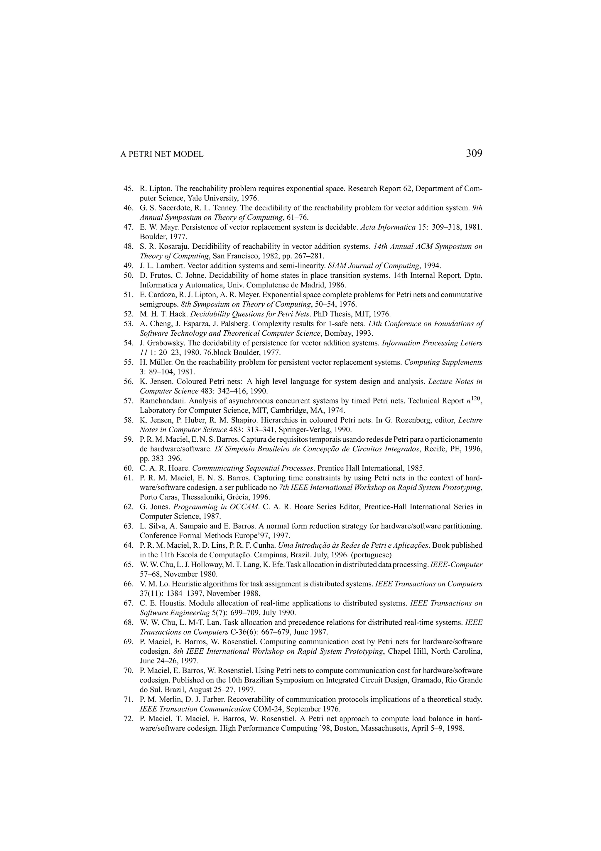 A PETRI NET MODEL 309 45. R. Lipton. The reachability problem requires exponential space. Research Report 62, Department of Com- puter Science, Yale University, 1976. 46. G. S. Sacerdote, R. L. Tenney. The decidibility of the reachability problem for vector addition system. 9th Annual Symposium on Theory of Computing, 61–76. 47. E. W. Mayr. Persistence of vector replacement system is decidable. Acta Informatica 15: 309–318, 1981. Boulder, 1977. 48. S. R. Kosaraju. Decidibility of reachability in vector addition systems. 14th Annual ACM Symposium on Theory of Computing, San Francisco, 1982, pp. 267–281. 49. J. L. Lambert. Vector addition systems and semi-linearity. SIAM Journal of Computing, 1994. 50. D. Frutos, C. Johne. Decidability of home states in place transition systems. 14th Internal Report, Dpto. Informatica y Automatica, Univ. Complutense de Madrid, 1986. 51. E. Cardoza, R. J. Lipton, A. R. Meyer. Exponential space complete problems for Petri nets and commutative semigroups. 8th Symposium on Theory of Computing, 50–54, 1976. 52. M. H. T. Hack. Decidability Questions for Petri Nets. PhD Thesis, MIT, 1976. 53. A. Cheng, J. Esparza, J. Palsberg. Complexity results for 1-safe nets. 13th Conference on Foundations of Software Technology and Theoretical Computer Science, Bombay, 1993. 54. J. Grabowsky. The decidability of persistence for vector addition systems. Information Processing Letters 11 1: 20–23, 1980. 76.block Boulder, 1977. 55. H. M¨ ller. On the reachability problem for persistent vector replacement systems. Computing Supplements u 3: 89–104, 1981. 56. K. Jensen. Coloured Petri nets: A high level language for system design and analysis. Lecture Notes in Computer Science 483: 342–416, 1990. 57. Ramchandani. Analysis of asynchronous concurrent systems by timed Petri nets. Technical Report n 120 , Laboratory for Computer Science, MIT, Cambridge, MA, 1974. 58. K. Jensen, P. Huber, R. M. Shapiro. Hierarchies in coloured Petri nets. In G. Rozenberg, editor, Lecture Notes in Computer Science 483: 313–341, Springer-Verlag, 1990. 59. P. R. M. Maciel, E. N. S. Barros. Captura de requisitos temporais usando redes de Petri para o particionamento c˜ de hardware/software. IX Simp´ sio Brasileiro de Concep¸ ao de Circuitos Integrados, Recife, PE, 1996, o pp. 383–396. 60. C. A. R. Hoare. Communicating Sequential Processes. Prentice Hall International, 1985. 61. P. R. M. Maciel, E. N. S. Barros. Capturing time constraints by using Petri nets in the context of hard- ware/software codesign. a ser publicado no 7th IEEE International Workshop on Rapid System Prototyping, Porto Caras, Thessaloniki, Gr´ cia, 1996. e 62. G. Jones. Programming in OCCAM. C. A. R. Hoare Series Editor, Prentice-Hall International Series in Computer Science, 1987. 63. L. Silva, A. Sampaio and E. Barros. A normal form reduction strategy for hardware/software partitioning. Conference Formal Methods Europe’97, 1997. c˜ ` c˜ 64. P. R. M. Maciel, R. D. Lins, P. R. F. Cunha. Uma Introdu¸ ao as Redes de Petri e Aplica¸ oes. Book published in the 11th Escola de Computa¸ ao. Campinas, Brazil. July, 1996. (portuguese) c˜ 65. W. W. Chu, L. J. Holloway, M. T. Lang, K. Efe. Task allocation in distributed data processing. IEEE-Computer 57–68, November 1980. 66. V. M. Lo. Heuristic algorithms for task assignment is distributed systems. IEEE Transactions on Computers 37(11): 1384–1397, November 1988. 67. C. E. Houstis. Module allocation of real-time applications to distributed systems. IEEE Transactions on Software Engineering 5(7): 699–709, July 1990. 68. W. W. Chu, L. M-T. Lan. Task allocation and precedence relations for distributed real-time systems. IEEE Transactions on Computers C-36(6): 667–679, June 1987. 69. P. Maciel, E. Barros, W. Rosenstiel. Computing communication cost by Petri nets for hardware/software codesign. 8th IEEE International Workshop on Rapid System Prototyping, Chapel Hill, North Carolina, June 24–26, 1997. 70. P. Maciel, E. Barros, W. Rosenstiel. Using Petri nets to compute communication cost for hardware/software codesign. Published on the 10th Brazilian Symposium on Integrated Circuit Design, Gramado, Rio Grande do Sul, Brazil, August 25–27, 1997. 71. P. M. Merlin, D. J. Farber. Recoverability of communication protocols implications of a theoretical study. IEEE Transaction Communication COM-24, September 1976. 72. P. Maciel, T. Maciel, E. Barros, W. Rosenstiel. A Petri net approach to compute load balance in hard- ware/software codesign. High Performance Computing ’98, Boston, Massachusetts, April 5–9, 1998. 