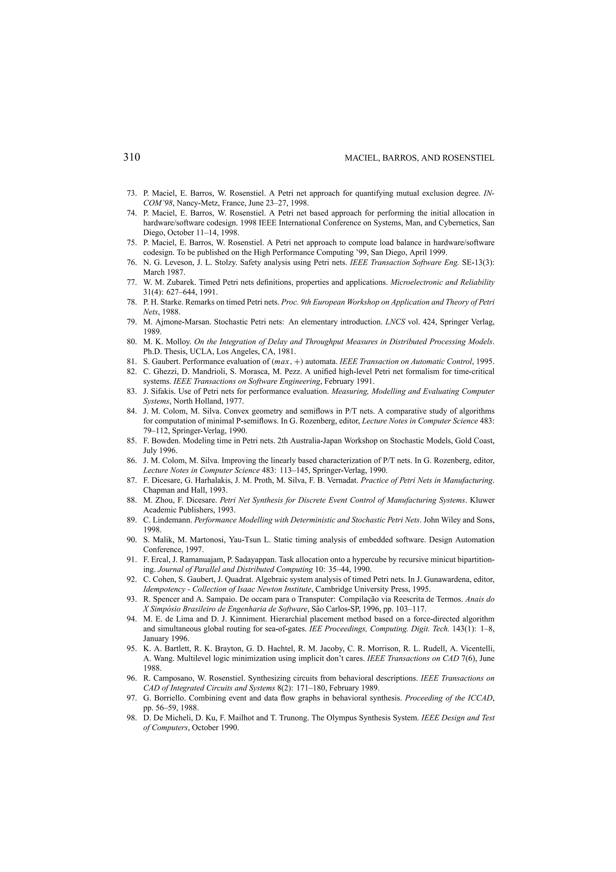 310 MACIEL, BARROS, AND ROSENSTIEL 73. P. Maciel, E. Barros, W. Rosenstiel. A Petri net approach for quantifying mutual exclusion degree. IN- COM’98, Nancy-Metz, France, June 23–27, 1998. 74. P. Maciel, E. Barros, W. Rosenstiel. A Petri net based approach for performing the initial allocation in hardware/software codesign. 1998 IEEE International Conference on Systems, Man, and Cybernetics, San Diego, October 11–14, 1998. 75. P. Maciel, E. Barros, W. Rosenstiel. A Petri net approach to compute load balance in hardware/software codesign. To be published on the High Performance Computing ’99, San Diego, April 1999. 76. N. G. Leveson, J. L. Stolzy. Safety analysis using Petri nets. IEEE Transaction Software Eng. SE-13(3): March 1987. 77. W. M. Zubarek. Timed Petri nets deﬁnitions, properties and applications. Microelectronic and Reliability 31(4): 627–644, 1991. 78. P. H. Starke. Remarks on timed Petri nets. Proc. 9th European Workshop on Application and Theory of Petri Nets, 1988. 79. M. Ajmone-Marsan. Stochastic Petri nets: An elementary introduction. LNCS vol. 424, Springer Verlag, 1989. 80. M. K. Molloy. On the Integration of Delay and Throughput Measures in Distributed Processing Models. Ph.D. Thesis, UCLA, Los Angeles, CA, 1981. 81. S. Gaubert. Performance evaluation of (max, +) automata. IEEE Transaction on Automatic Control, 1995. 82. C. Ghezzi, D. Mandrioli, S. Morasca, M. Pezz. A uniﬁed high-level Petri net formalism for time-critical systems. IEEE Transactions on Software Engineering, February 1991. 83. J. Sifakis. Use of Petri nets for performance evaluation. Measuring, Modelling and Evaluating Computer Systems, North Holland, 1977. 84. J. M. Colom, M. Silva. Convex geometry and semiﬂows in P/T nets. A comparative study of algorithms for computation of minimal P-semiﬂows. In G. Rozenberg, editor, Lecture Notes in Computer Science 483: 79–112, Springer-Verlag, 1990. 85. F. Bowden. Modeling time in Petri nets. 2th Australia-Japan Workshop on Stochastic Models, Gold Coast, July 1996. 86. J. M. Colom, M. Silva. Improving the linearly based characterization of P/T nets. In G. Rozenberg, editor, Lecture Notes in Computer Science 483: 113–145, Springer-Verlag, 1990. 87. F. Dicesare, G. Harhalakis, J. M. Proth, M. Silva, F. B. Vernadat. Practice of Petri Nets in Manufacturing. Chapman and Hall, 1993. 88. M. Zhou, F. Dicesare. Petri Net Synthesis for Discrete Event Control of Manufacturing Systems. Kluwer Academic Publishers, 1993. 89. C. Lindemann. Performance Modelling with Deterministic and Stochastic Petri Nets. John Wiley and Sons, 1998. 90. S. Malik, M. Martonosi, Yau-Tsun L. Static timing analysis of embedded software. Design Automation Conference, 1997. 91. F. Ercal, J. Ramanuajam, P. Sadayappan. Task allocation onto a hypercube by recursive minicut bipartition- ing. Journal of Parallel and Distributed Computing 10: 35–44, 1990. 92. C. Cohen, S. Gaubert, J. Quadrat. Algebraic system analysis of timed Petri nets. In J. Gunawardena, editor, Idempotency - Collection of Isaac Newton Institute, Cambridge University Press, 1995. 93. R. Spencer and A. Sampaio. De occam para o Transputer: Compila¸ ao via Reescrita de Termos. Anais do c˜ X Simp´ sio Brasileiro de Engenharia de Software, S˜ o Carlos-SP, 1996, pp. 103–117. o a 94. M. E. de Lima and D. J. Kinniment. Hierarchial placement method based on a force-directed algorithm and simultaneous global routing for sea-of-gates. IEE Proceedings, Computing. Digit. Tech. 143(1): 1–8, January 1996. 95. K. A. Bartlett, R. K. Brayton, G. D. Hachtel, R. M. Jacoby, C. R. Morrison, R. L. Rudell, A. Vicentelli, A. Wang. Multilevel logic minimization using implicit don’t cares. IEEE Transactions on CAD 7(6), June 1988. 96. R. Camposano, W. Rosenstiel. Synthesizing circuits from behavioral descriptions. IEEE Transactions on CAD of Integrated Circuits and Systems 8(2): 171–180, February 1989. 97. G. Borriello. Combining event and data ﬂow graphs in behavioral synthesis. Proceeding of the ICCAD, pp. 56–59, 1988. 98. D. De Micheli, D. Ku, F. Mailhot and T. Trunong. The Olympus Synthesis System. IEEE Design and Test of Computers, October 1990. 