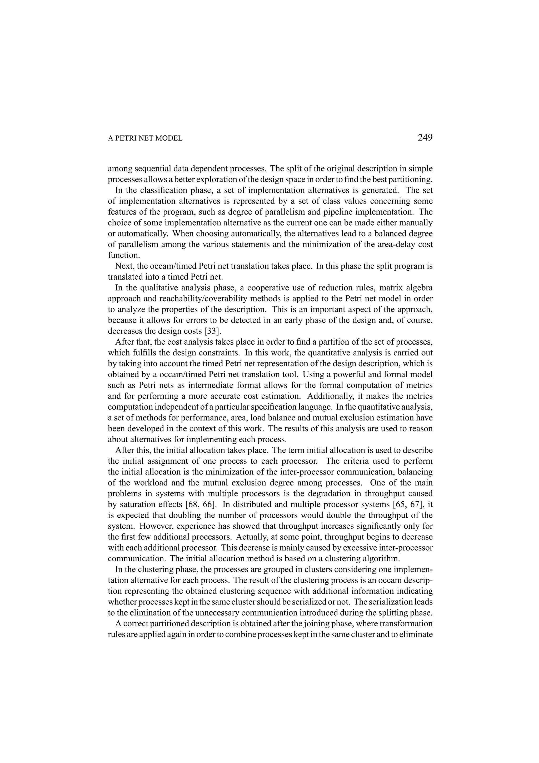 A PETRI NET MODEL 249 among sequential data dependent processes. The split of the original description in simple processes allows a better exploration of the design space in order to ﬁnd the best partitioning. In the classiﬁcation phase, a set of implementation alternatives is generated. The set of implementation alternatives is represented by a set of class values concerning some features of the program, such as degree of parallelism and pipeline implementation. The choice of some implementation alternative as the current one can be made either manually or automatically. When choosing automatically, the alternatives lead to a balanced degree of parallelism among the various statements and the minimization of the area-delay cost function. Next, the occam/timed Petri net translation takes place. In this phase the split program is translated into a timed Petri net. In the qualitative analysis phase, a cooperative use of reduction rules, matrix algebra approach and reachability/coverability methods is applied to the Petri net model in order to analyze the properties of the description. This is an important aspect of the approach, because it allows for errors to be detected in an early phase of the design and, of course, decreases the design costs [33]. After that, the cost analysis takes place in order to ﬁnd a partition of the set of processes, which fulﬁlls the design constraints. In this work, the quantitative analysis is carried out by taking into account the timed Petri net representation of the design description, which is obtained by a occam/timed Petri net translation tool. Using a powerful and formal model such as Petri nets as intermediate format allows for the formal computation of metrics and for performing a more accurate cost estimation. Additionally, it makes the metrics computation independent of a particular speciﬁcation language. In the quantitative analysis, a set of methods for performance, area, load balance and mutual exclusion estimation have been developed in the context of this work. The results of this analysis are used to reason about alternatives for implementing each process. After this, the initial allocation takes place. The term initial allocation is used to describe the initial assignment of one process to each processor. The criteria used to perform the initial allocation is the minimization of the inter-processor communication, balancing of the workload and the mutual exclusion degree among processes. One of the main problems in systems with multiple processors is the degradation in throughput caused by saturation effects [68, 66]. In distributed and multiple processor systems [65, 67], it is expected that doubling the number of processors would double the throughput of the system. However, experience has showed that throughput increases signiﬁcantly only for the ﬁrst few additional processors. Actually, at some point, throughput begins to decrease with each additional processor. This decrease is mainly caused by excessive inter-processor communication. The initial allocation method is based on a clustering algorithm. In the clustering phase, the processes are grouped in clusters considering one implemen- tation alternative for each process. The result of the clustering process is an occam descrip- tion representing the obtained clustering sequence with additional information indicating whether processes kept in the same cluster should be serialized or not. The serialization leads to the elimination of the unnecessary communication introduced during the splitting phase. A correct partitioned description is obtained after the joining phase, where transformation rules are applied again in order to combine processes kept in the same cluster and to eliminate 