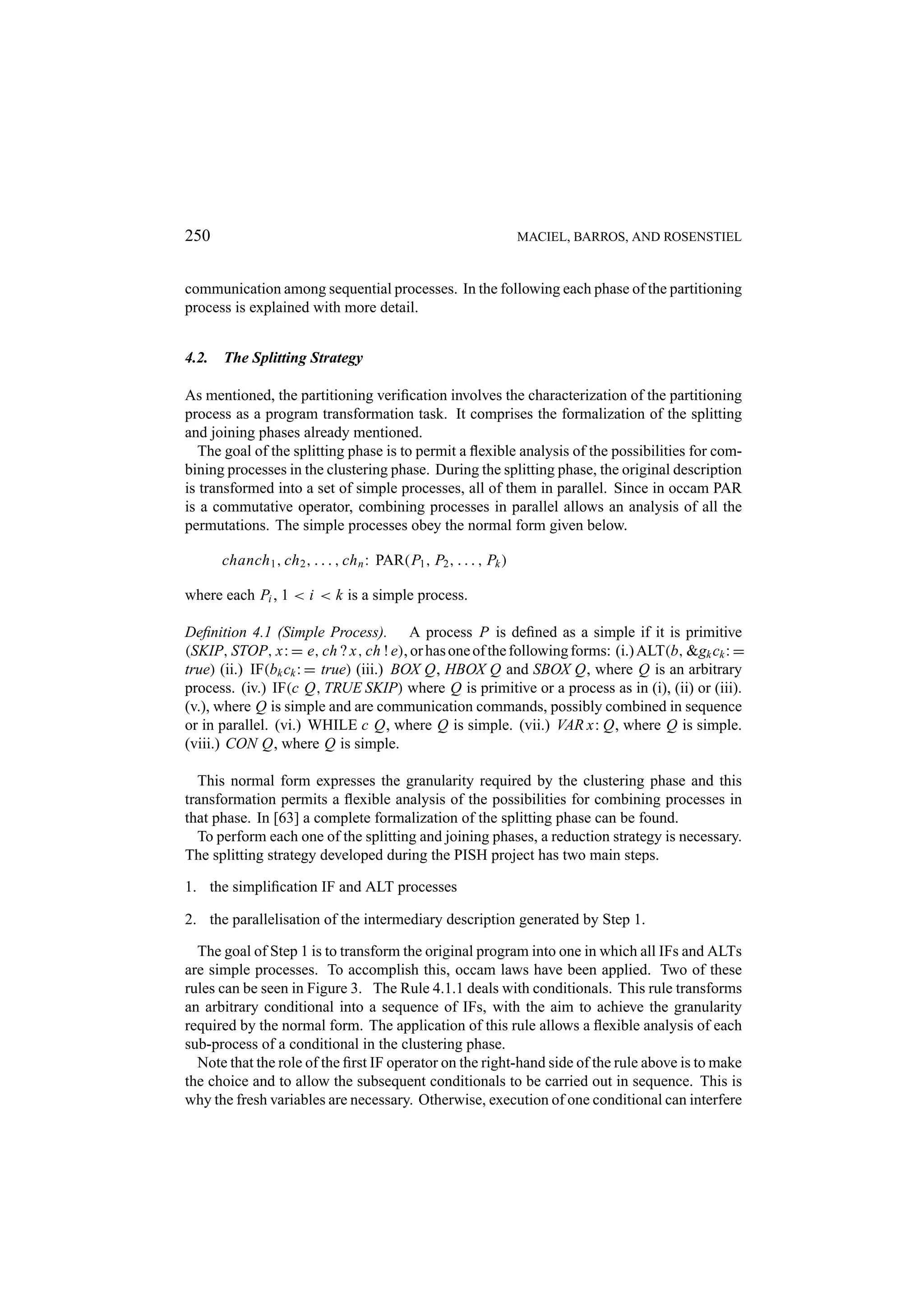 250 MACIEL, BARROS, AND ROSENSTIEL communication among sequential processes. In the following each phase of the partitioning process is explained with more detail. 4.2. The Splitting Strategy As mentioned, the partitioning veriﬁcation involves the characterization of the partitioning process as a program transformation task. It comprises the formalization of the splitting and joining phases already mentioned. The goal of the splitting phase is to permit a ﬂexible analysis of the possibilities for com- bining processes in the clustering phase. During the splitting phase, the original description is transformed into a set of simple processes, all of them in parallel. Since in occam PAR is a commutative operator, combining processes in parallel allows an analysis of all the permutations. The simple processes obey the normal form given below. chanch 1 , ch 2 , . . . , ch n : PAR(P1 , P2 , . . . , Pk ) where each Pi , 1 < i < k is a simple process. Deﬁnition 4.1 (Simple Process). A process P is deﬁned as a simple if it is primitive (SKIP, STOP, x: = e, ch ? x, ch ! e), or has one of the following forms: (i.) ALT(b, &gk ck : = true) (ii.) IF(bk ck : = true) (iii.) BOX Q, HBOX Q and SBOX Q, where Q is an arbitrary process. (iv.) IF(c Q, TRUE SKIP) where Q is primitive or a process as in (i), (ii) or (iii). (v.), where Q is simple and are communication commands, possibly combined in sequence or in parallel. (vi.) WHILE c Q, where Q is simple. (vii.) VAR x: Q, where Q is simple. (viii.) CON Q, where Q is simple. This normal form expresses the granularity required by the clustering phase and this transformation permits a ﬂexible analysis of the possibilities for combining processes in that phase. In [63] a complete formalization of the splitting phase can be found. To perform each one of the splitting and joining phases, a reduction strategy is necessary. The splitting strategy developed during the PISH project has two main steps. 1. the simpliﬁcation IF and ALT processes 2. the parallelisation of the intermediary description generated by Step 1. The goal of Step 1 is to transform the original program into one in which all IFs and ALTs are simple processes. To accomplish this, occam laws have been applied. Two of these rules can be seen in Figure 3. The Rule 4.1.1 deals with conditionals. This rule transforms an arbitrary conditional into a sequence of IFs, with the aim to achieve the granularity required by the normal form. The application of this rule allows a ﬂexible analysis of each sub-process of a conditional in the clustering phase. Note that the role of the ﬁrst IF operator on the right-hand side of the rule above is to make the choice and to allow the subsequent conditionals to be carried out in sequence. This is why the fresh variables are necessary. Otherwise, execution of one conditional can interfere 