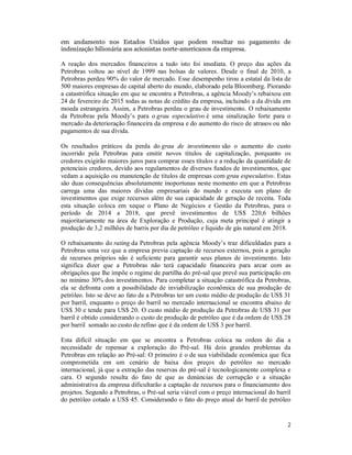 2
em andamento nos Estados Unidos que podem resultar no pagamento de
indenização bilionária aos acionistas norte-americanos da empresa.
A reação dos mercados financeiros a tudo isto foi imediata. O preço das ações da
Petrobras voltou ao nível de 1999 nas bolsas de valores. Desde o final de 2010, a
Petrobras perdeu 90% do valor de mercado. Esse desempenho tirou a estatal da lista de
500 maiores empresas de capital aberto do mundo, elaborado pela Bloomberg. Piorando
a catastrófica situação em que se encontra a Petrobras, a agência Moody’s rebaixou em
24 de fevereiro de 2015 todas as notas de crédito da empresa, incluindo a da dívida em
moeda estrangeira. Assim, a Petrobras perdeu o grau de investimento. O rebaixamento
da Petrobras pela Moody’s para o grau especulativo é uma sinalização forte para o
mercado da deterioração financeira da empresa e do aumento do risco de atrasos ou não
pagamentos de sua dívida.
Os resultados práticos da perda do grau de investimento são o aumento do custo
incorrido pela Petrobras para emitir novos títulos de capitalização, porquanto os
credores exigirão maiores juros para comprar esses títulos e a redução da quantidade de
potenciais credores, devido aos regulamentos de diversos fundos de investimentos, que
vedam a aquisição ou manutenção de títulos de empresas com grau especulativo. Estas
são duas consequências absolutamente inoportunas neste momento em que a Petrobras
carrega uma das maiores dívidas empresariais do mundo e executa um plano de
investimentos que exige recursos além de sua capacidade de geração de receita. Toda
esta situação coloca em xeque o Plano de Negócios e Gestão da Petrobras, para o
período de 2014 a 2018, que prevê investimentos de US$ 220,6 bilhões
majoritariamente na área de Exploração e Produção, cuja meta principal é atingir a
produção de 3,2 milhões de barris por dia de petróleo e líquido de gás natural em 2018.
O rebaixamento do rating da Petrobras pela agência Moody’s traz dificuldades para a
Petrobras uma vez que a empresa previa captação de recursos externos, pois a geração
de recursos próprios não é suficiente para garantir seus planos de investimento. Isto
significa dizer que a Petrobras não terá capacidade financeira para arcar com as
obrigações que lhe impõe o regime de partilha do pré-sal que prevê sua participação em
no mínimo 30% dos investimentos. Para completar a situação catastrófica da Petrobras,
ela se defronta com a possibilidade de inviabilização econômica de sua produção de
petróleo. Isto se deve ao fato de a Petrobras ter um custo médio de produção de US$ 31
por barril, enquanto o preço do barril no mercado internacional se encontra abaixo de
US$ 30 e tende para US$ 20. O custo médio de produção da Petrobras de US$ 31 por
barril é obtido considerando o custo de produção de petróleo que é da ordem de US$ 28
por barril somado ao custo de refino que é da ordem de US$ 3 por barril.
Esta difícil situação em que se encontra a Petrobras coloca na ordem do dia a
necessidade de repensar a exploração do Pré-sal. Há dois grandes problemas da
Petrobras em relação ao Pré-sal: O primeiro é o de sua viabilidade econômica que fica
comprometida em um cenário de baixa dos preços do petróleo no mercado
internacional, já que a extração das reservas do pré-sal é tecnologicamente complexa e
cara. O segundo resulta do fato de que as denúncias de corrupção e a situação
administrativa da empresa dificultarão a captação de recursos para o financiamento dos
projetos. Segundo a Petrobras, o Pré-sal seria viável com o preço internacional do barril
do petróleo cotado a US$ 45. Considerando o fato do preço atual do barril de petróleo
 
