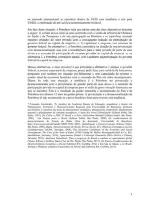 3
no mercado internacional se encontrar abaixo de US30 com tendência a cair para
US$20, a exploração do pré-sal fica economicamente inviável.
Em face desta situação, a Petrobras teria que adotar uma das duas alternativas descritas
a seguir: 1) vender ativos como já está ocorrendo com a venda da refinaria de Okinawa
no Japão e da Transpetro e de sua participação na Braskem e se capitalizar atraindo
recursos oriundos do setor privado com a consequente redução da participação do
governo federal no capital da empresa; e, 2) capitalizar a empresa com recursos do
governo federal. Na alternativa 1, a Petrobras caminharia na direção de sua privatização
e/ou desnacionalização seja com a transferência para o setor privado de parte de seus
ativos e o aumento da participação de recursos privados no capital da empresa e, na
alternativa 2, a Petrobras continuaria estatal com o aumento da participação do governo
federal no capital da empresa.
Dessas alternativas, o mais provável é que prevaleça a alternativa 1 porque o governo
federal, acionista majoritário da empresa, pouco pode fazer para salvá-la da bancarrota,
porquanto está também em situação pré-falimentar e sem capacidade de reverter o
quadro atual da economia brasileira com o comando do País em mãos incompetentes.
Diante de toda esta situação, a tendência é a Petrobras ser privatizada e
desnacionalizada com a privatização de grande parte de seus ativos e o aumento da
participação privada no capital da empresa para se safar da grave situação financeira em
que se encontra. Este é o resultado da gestão temerária e incompetente do País e da
Petrobras nos últimos 12 anos de gestão petista. A privatização e a desnacionalização da
Petrobras só não acontecerão se o povo brasileiro lutar para reverter esta tendência.
* Fernando Alcoforado, 76, membro da Academia Baiana de Educação, engenheiro e doutor em
Planejamento Territorial e Desenvolvimento Regional pela Universidade de Barcelona, professor
universitário e consultor nas áreas de planejamento estratégico, planejamento empresarial, planejamento
regional e planejamento de sistemas energéticos, é autor dos livros Globalização (Editora Nobel, São
Paulo, 1997), De Collor a FHC- O Brasil e a Nova (Des)ordem Mundial (Editora Nobel, São Paulo,
1998), Um Projeto para o Brasil (Editora Nobel, São Paulo, 2000), Os condicionantes do
desenvolvimento do Estado da Bahia (Tese de doutorado. Universidade de Barcelona,
http://www.tesisenred.net/handle/10803/1944, 2003), Globalização e Desenvolvimento (Editora Nobel,
São Paulo, 2006), Bahia- Desenvolvimento do Século XVI ao Século XX e Objetivos Estratégicos na Era
Contemporânea (EGBA, Salvador, 2008), The Necessary Conditions of the Economic and Social
Development- The Case of the State of Bahia (VDM Verlag Dr. Müller Aktiengesellschaft & Co. KG,
Saarbrücken, Germany, 2010), Aquecimento Global e Catástrofe Planetária (P&A Gráfica e Editora,
Salvador, 2010), Amazônia Sustentável- Para o progresso do Brasil e combate ao aquecimento global
(Viena- Editora e Gráfica, Santa Cruz do Rio Pardo, São Paulo, 2011), Os Fatores Condicionantes do
Desenvolvimento Econômico e Social (Editora CRV, Curitiba, 2012) e Energia no Mundo e no Brasil-
Energia e Mudança Climática Catastrófica no Século XXI (Editora CRV, Curitiba, 2015).
 