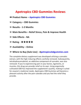Apetropics CBD Gummies Reviews
➠ Product Name – Apetropics CBD Gummies
➢ Category – CBD Gummies
➢ Results - 1-2 Months
➢ Main Benefits – Relief Stress, Pain & Improve Health
➢ Side Effects - NA
➢ Rating - ★★★★★
➢ Availability – Online
➢ Where to Buy (Sale Live) - Apetropicscbdgummies.com
The complete dietary supplement was developed utilizing a cannabis
extract, with the high-inducing effects carefully removed. Subsequently,
tetrahydrocannabinol, an addictive component of cannabis, was also
removed. If you're experiencing pain in your bones, ligaments, or
muscles, this drug can provide relief on its own. Using organically
cultivated CBD has improved the supplement's quality, making it suited
for anyone's medicinal needs. Apetropics CBD Gummies will become a
pleasant activity after the pain subsides and you feel the relief they
provide.
 