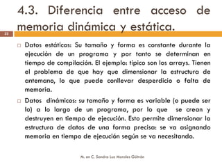 4.3. Diferencia entre acceso de
22
     memoria dinámica y estática.
      Datos estáticos: Su tamaño y forma es constante durante la
      ejecución de un programa y por tanto se determinan en
      tiempo de compilación. El ejemplo: típico son los arrays. Tienen
      el problema de que hay que dimensionar la estructura de
      antemano, lo que puede conllevar desperdicio o falta de
      memoria.
      Datos dinámicos: su tamaño y forma es variable (o puede ser
      lo) a lo largo de un programa, por lo que se crean y
      destruyen en tiempo de ejecución. Esto permite dimensionar la
      estructura de datos de una forma precisa: se va asignando
      memoria en tiempo de ejecución según se va necesitando.

                         M. en C. Sandra Luz Morales Güitrón
 