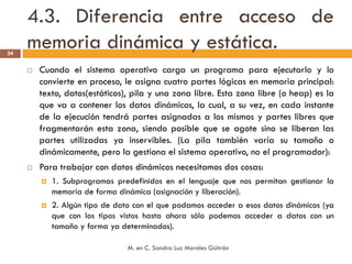 4.3. Diferencia entre acceso de
24
     memoria dinámica y estática.
      Cuando el sistema operativo carga un programa para ejecutarlo y lo
      convierte en proceso, le asigna cuatro partes lógicas en memoria principal:
      texto, datos(estáticos), pila y una zona libre. Esta zona libre (o heap) es la
      que va a contener los datos dinámicos, la cual, a su vez, en cada instante
      de la ejecución tendrá partes asignadas a los mismos y partes libres que
      fragmentarán esta zona, siendo posible que se agote sino se liberan las
      partes utilizadas ya inservibles. (La pila también varía su tamaño o
      dinámicamente, pero la gestiona el sistema operativo, no el programador):
      Para trabajar con datos dinámicos necesitamos dos cosas:
         1. Subprogramas predefinidos en el lenguaje que nos permitan gestionar la
         memoria de forma dinámica (asignación y liberación).
         2. Algún tipo de dato con el que podamos acceder a esos datos dinámicos (ya
         que con los tipos vistos hasta ahora sólo podemos acceder a datos con un
         tamaño y forma ya determinados).

                             M. en C. Sandra Luz Morales Güitrón
 