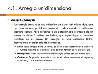 4.1. Arreglo unidimensional
6


     Arreglos(Arrays):
       Un arreglo (array) es una colección de datos del mismo tipo, que
       se almacenan en posiciones consecutivas de memoria y reciben un
       nombre común. Para referirse a un determinado elemento de un
       array se deberá utilizar un índice, que especifique su posición
       relativa en el array. Un arreglo es una colección finita,
       homogénea y ordenada de elementos.
         Finita: Todo arreglo tiene un límite; es decir, debe determinarse cuál será
         el número máximo de elementos que podrán formar parte del arreglo.
         Homogénea: Todos los elementos del arreglo deben ser del mismo tipo.
         Ordenada: Se puede determinar cuál es el primer elemento, el segundo,
         el tercero,.... y el n-ésimo elmento.


                           M. en C. Sandra Luz Morales Güitrón
 