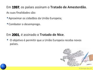 Em 19971997, os países assinam o Tratado de Amesterdão.
As suas finalidades são:
Aproximar os cidadãos da União Europeia;
Combater o desemprego.
Em 20012001, é assinado o Tratado de Nice.
 O objetivo é permitir que a União Europeia receba novos
países.
 