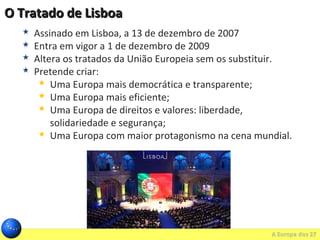 O Tratado de LisboaO Tratado de Lisboa
 Assinado em Lisboa, a 13 de dezembro de 2007
 Entra em vigor a 1 de dezembro de 2009
 Altera os tratados da União Europeia sem os substituir.
 Pretende criar:
 Uma Europa mais democrática e transparente;
 Uma Europa mais eficiente;
 Uma Europa de direitos e valores: liberdade,
solidariedade e segurança;
 Uma Europa com maior protagonismo na cena mundial.
 