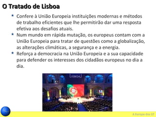 O Tratado de LisboaO Tratado de Lisboa
 Confere à União Europeia instituições modernas e métodos
de trabalho eficientes que lhe permitirão dar uma resposta
efetiva aos desafios atuais.
 Num mundo em rápida mutação, os europeus contam com a
União Europeia para tratar de questões como a globalização,
as alterações climáticas, a segurança e a energia.
 Reforça a democracia na União Europeia e a sua capacidade
para defender os interesses dos cidadãos europeus no dia a
dia.
 