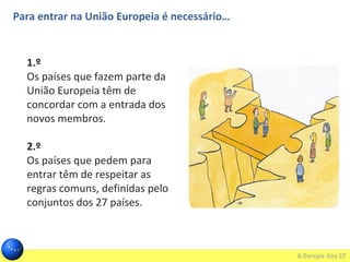 Para entrar na União Europeia é necessário…
1.º
Os países que fazem parte da
União Europeia têm de
concordar com a entrada dos
novos membros.
2.º
Os países que pedem para
entrar têm de respeitar as
regras comuns, definidas pelo
conjuntos dos 27 países.
 