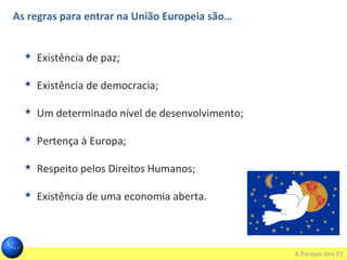 As regras para entrar na União Europeia são…
 Existência de paz;
 Existência de democracia;
 Um determinado nível de desenvolvimento;
 Pertença à Europa;
 Respeito pelos Direitos Humanos;
 Existência de uma economia aberta.
 