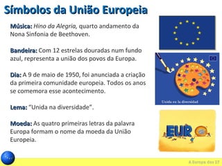 Música:Música: Hino da Alegria, quarto andamento da
Nona Sinfonia de Beethoven.
Bandeira:Bandeira: Com 12 estrelas douradas num fundo
azul, representa a união dos povos da Europa.
Dia:Dia: A 9 de maio de 1950, foi anunciada a criação
da primeira comunidade europeia. Todos os anos
se comemora esse acontecimento.
Lema:Lema: “Unida na diversidade”.
Moeda:Moeda: As quatro primeiras letras da palavra
Europa formam o nome da moeda da União
Europeia.
Símbolos da União EuropeiaSímbolos da União Europeia
 