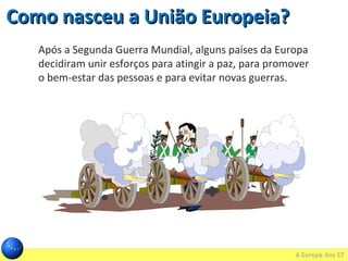 Como nasceu a União Europeia?Como nasceu a União Europeia?
Após a Segunda Guerra Mundial, alguns países da Europa
decidiram unir esforços para atingir a paz, para promover
o bem-estar das pessoas e para evitar novas guerras.
 