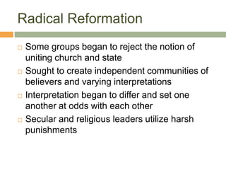 Radical Reformation
 Some groups began to reject the notion of
uniting church and state
 Sought to create independent communities of
believers and varying interpretations
 Interpretation began to differ and set one
another at odds with each other
 Secular and religious leaders utilize harsh
punishments
 
