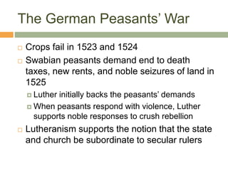 The German Peasants’ War
 Crops fail in 1523 and 1524
 Swabian peasants demand end to death
taxes, new rents, and noble seizures of land in
1525
 Luther initially backs the peasants’ demands
 When peasants respond with violence, Luther
supports noble responses to crush rebellion
 Lutheranism supports the notion that the state
and church be subordinate to secular rulers
 