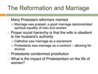 The Reformation and Marriage
 Many Protestant reformers married
 Marriage was praised, a good marriage demonstrated
spiritual equality of men and women
 Proper social hierarchy is that the wife is obedient
to her husband’s authority
 Catholics saw marriage as a sacrament
 Protestants saw marriage as a contract – allowing for
divorce
 Protestants condemned prostitution
 What is the impact of Protestantism on the life of
women?
 