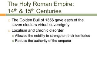 The Holy Roman Empire:
14th & 15th Centuries
 The Golden Bull of 1356 gave each of the
seven electors virtual sovereignty
 Localism and chronic disorder
 Allowed the nobility to strengthen their territories
 Reduce the authority of the emperor
 