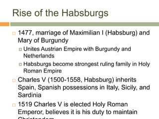 Rise of the Habsburgs
 1477, marriage of Maximilian I (Habsburg) and
Mary of Burgundy
 Unites Austrian Empire with Burgundy and
Netherlands
 Habsburgs become strongest ruling family in Holy
Roman Empire
 Charles V (1500-1558, Habsburg) inherits
Spain, Spanish possessions in Italy, Sicily, and
Sardinia
 1519 Charles V is elected Holy Roman
Emperor, believes it is his duty to maintain
 