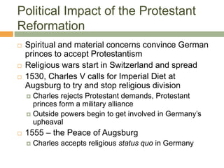 Political Impact of the Protestant
Reformation
 Spiritual and material concerns convince German
princes to accept Protestantism
 Religious wars start in Switzerland and spread
 1530, Charles V calls for Imperial Diet at
Augsburg to try and stop religious division
 Charles rejects Protestant demands, Protestant
princes form a military alliance
 Outside powers begin to get involved in Germany’s
upheaval
 1555 – the Peace of Augsburg
 Charles accepts religious status quo in Germany
 