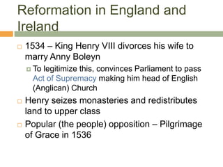Reformation in England and
Ireland
 1534 – King Henry VIII divorces his wife to
marry Anny Boleyn
 To legitimize this, convinces Parliament to pass
Act of Supremacy making him head of English
(Anglican) Church
 Henry seizes monasteries and redistributes
land to upper class
 Popular (the people) opposition – Pilgrimage
of Grace in 1536
 