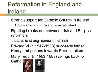 Reformation in England and
Ireland
 Strong support for Catholic Church in Ireland
 1536 – Church of Ireland is established
 Fighting breaks out between Irish and English
reformers
 Leads to strong repression of Irish
 Edward VI (r. 1547-1553) succeeds father
Henry and pushes towards Protestantism
 Mary Tudor (r. 1553-1558) swings back to
Catholic
 
