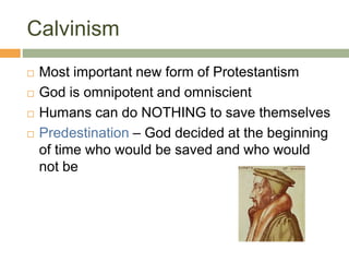 Calvinism
 Most important new form of Protestantism
 God is omnipotent and omniscient
 Humans can do NOTHING to save themselves
 Predestination – God decided at the beginning
of time who would be saved and who would
not be
 