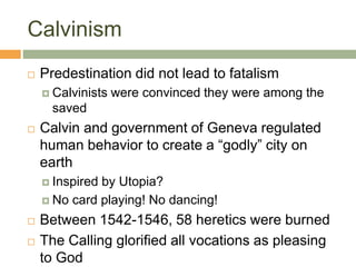Calvinism
 Predestination did not lead to fatalism
 Calvinists were convinced they were among the
saved
 Calvin and government of Geneva regulated
human behavior to create a “godly” city on
earth
 Inspired by Utopia?
 No card playing! No dancing!
 Between 1542-1546, 58 heretics were burned
 The Calling glorified all vocations as pleasing
to God
 