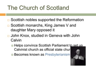 The Church of Scotland
 Scottish nobles supported the Reformation
 Scottish monarchs, King James V and
daughter Mary opposed it
 John Knox, studied in Geneva with John
Calvin
 Helps convince Scottish Parliament to set up
Calvinist church as official state church
 Becomes known as Presbyterianism
 