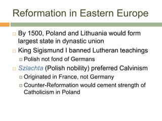 Reformation in Eastern Europe
 By 1500, Poland and Lithuania would form
largest state in dynastic union
 King Sigismund I banned Lutheran teachings
 Polish not fond of Germans
 Szlachta (Polish nobility) preferred Calvinism
 Originated in France, not Germany
 Counter-Reformation would cement strength of
Catholicism in Poland
 