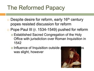 The Reformed Papacy
 Despite desire for reform, early 16th century
popes resisted discussion for reform
 Pope Paul III (r. 1534-1549) pushed for reform
 Established Sacred Congregation of the Holy
Office with jurisdiction over Roman Inquisition in
1542
 Influence of Inquisition outside papal territories
was slight, however
 