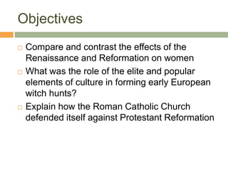 Objectives
 Compare and contrast the effects of the
Renaissance and Reformation on women
 What was the role of the elite and popular
elements of culture in forming early European
witch hunts?
 Explain how the Roman Catholic Church
defended itself against Protestant Reformation
 