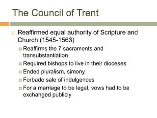 The Council of Trent
 Reaffirmed equal authority of Scripture and
Church (1545-1563)
 Reaffirms the 7 sacraments and
transubstantiation
 Required bishops to live in their dioceses
 Ended pluralism, simony
 Forbade sale of indulgences
 For a marriage to be legal, vows had to be
exchanged publicly
 