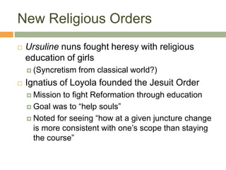 New Religious Orders
 Ursuline nuns fought heresy with religious
education of girls
 (Syncretism from classical world?)
 Ignatius of Loyola founded the Jesuit Order
 Mission to fight Reformation through education
 Goal was to “help souls”
 Noted for seeing “how at a given juncture change
is more consistent with one’s scope than staying
the course”
 