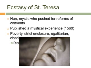 Ecstasy of St. Teresa
 Nun, mystic who pushed for reforms of
convents
 Published a mystical experience (1560)
 Poverty, strict enclosure, egalitarian,
obedience
 Discalced
 