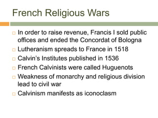 French Religious Wars
 In order to raise revenue, Francis I sold public
offices and ended the Concordat of Bologna
 Lutheranism spreads to France in 1518
 Calvin’s Institutes published in 1536
 French Calvinists were called Huguenots
 Weakness of monarchy and religious division
lead to civil war
 Calvinism manifests as iconoclasm
 