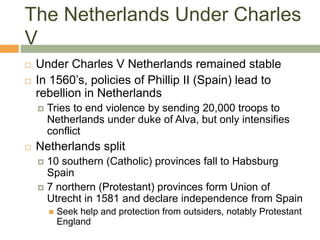 The Netherlands Under Charles
V
 Under Charles V Netherlands remained stable
 In 1560’s, policies of Phillip II (Spain) lead to
rebellion in Netherlands
 Tries to end violence by sending 20,000 troops to
Netherlands under duke of Alva, but only intensifies
conflict
 Netherlands split
 10 southern (Catholic) provinces fall to Habsburg
Spain
 7 northern (Protestant) provinces form Union of
Utrecht in 1581 and declare independence from Spain
 Seek help and protection from outsiders, notably Protestant
England
 