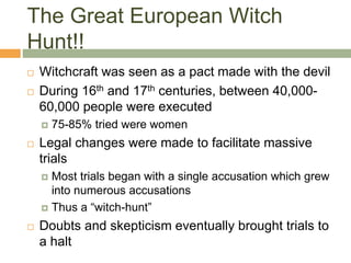The Great European Witch
Hunt!!
 Witchcraft was seen as a pact made with the devil
 During 16th and 17th centuries, between 40,000-
60,000 people were executed
 75-85% tried were women
 Legal changes were made to facilitate massive
trials
 Most trials began with a single accusation which grew
into numerous accusations
 Thus a “witch-hunt”
 Doubts and skepticism eventually brought trials to
a halt
 