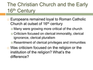 The Christian Church and the Early
16th Century
 Europeans remained loyal to Roman Catholic
Church at outset of 16th century
 Many were growing more critical of the church
 Criticism focused on clerical immorality, clerical
ignorance, clerical pluralism
 Resentment of clerical privileges and immunities
 Was criticism focused on the religion or the
institution of the religion? What’s the
difference?
 