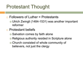 Protestant Thought
 Followers of Luther = Protestants
 Ulrich Zwingli (1484-1531) was another important
reformer
 Protestant beliefs
 Salvation comes by faith alone
 Religious authority resided in Scripture alone
 Church consisted of whole community of
believers, not just the clergy
 