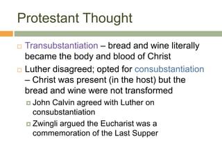 Protestant Thought
 Transubstantiation – bread and wine literally
became the body and blood of Christ
 Luther disagreed; opted for consubstantiation
– Christ was present (in the host) but the
bread and wine were not transformed
 John Calvin agreed with Luther on
consubstantiation
 Zwingli argued the Eucharist was a
commemoration of the Last Supper
 