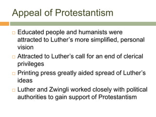 Appeal of Protestantism
 Educated people and humanists were
attracted to Luther’s more simplified, personal
vision
 Attracted to Luther’s call for an end of clerical
privileges
 Printing press greatly aided spread of Luther’s
ideas
 Luther and Zwingli worked closely with political
authorities to gain support of Protestantism
 