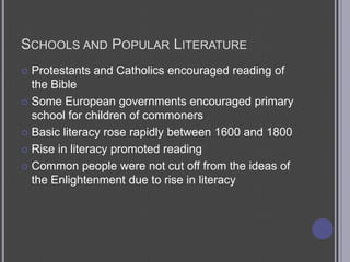 Schools and Popular LiteratureProtestants and Catholics encouraged reading of the BibleSome European governments encouraged primary school for children of commonersBasic literacy rose rapidly between 1600 and 1800Rise in literacy promoted readingCommon people were not cut off from the ideas of the Enlightenment due to rise in literacy