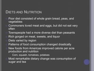 Diets and NutritionPoor diet consisted of whole grain bread, peas, and vegetablesCommoners loved meat and eggs, but did not eat very oftenTownspeople had a more diverse diet than peasantsRich gorged on meat, sweets, and liquorDiets varied by regionPatterns of food consumption changed drasticallyNew foods from Americas improved calorie per acre production and nutritionCorn, squash, tomatoes, potatoesMost remarkable dietary change was consumption of sugar and tea